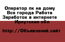 Оператор пк на дому - Все города Работа » Заработок в интернете   . Иркутская обл.